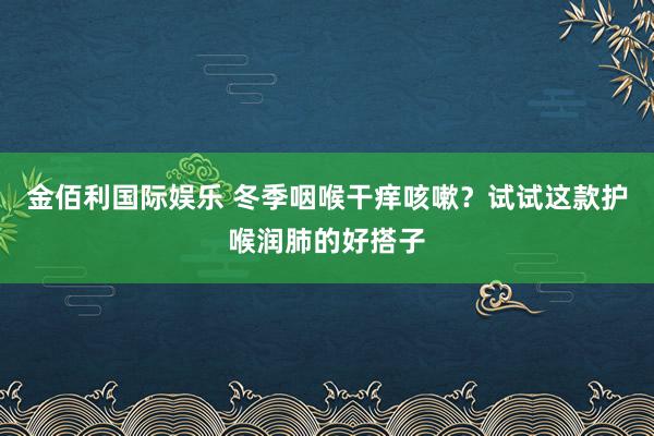 金佰利国际娱乐 冬季咽喉干痒咳嗽？试试这款护喉润肺的好搭子