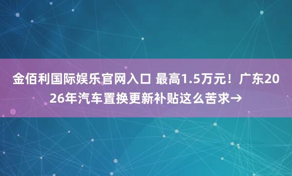 金佰利国际娱乐官网入口 最高1.5万元！广东2026年汽车置换更新补贴这么苦求→