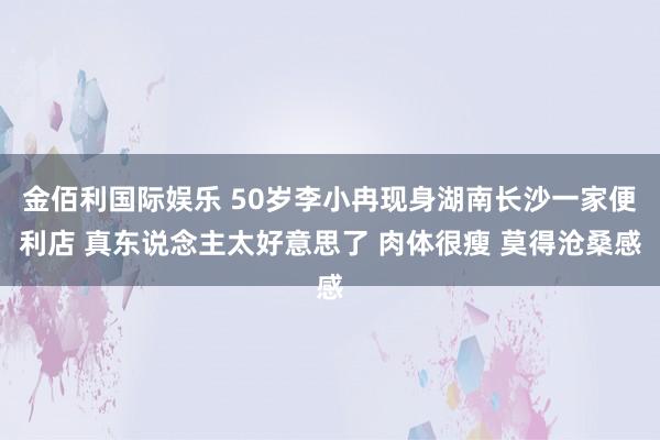 金佰利国际娱乐 50岁李小冉现身湖南长沙一家便利店 真东说念主太好意思了 肉体很瘦 莫得沧桑感