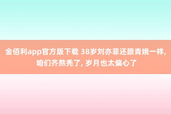 金佰利app官方版下载 38岁刘亦菲还跟青娥一样， 咱们齐熬秃了， 岁月也太偏心了