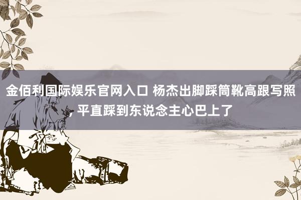 金佰利国际娱乐官网入口 杨杰出脚踩筒靴高跟写照，<a href=