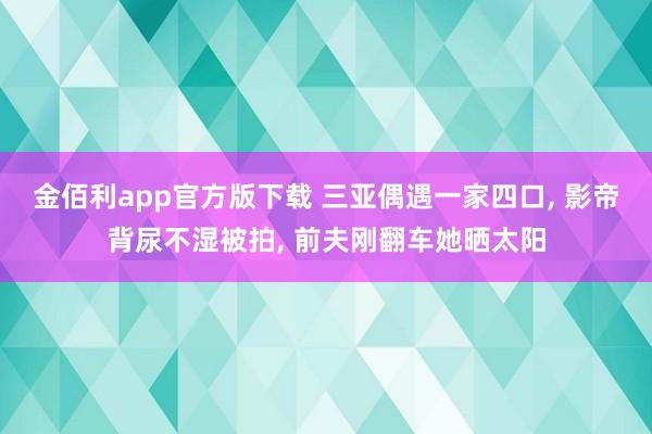 金佰利app官方版下载 三亚偶遇一家四口， 影帝背尿不湿被拍， 前夫刚翻车她晒太阳