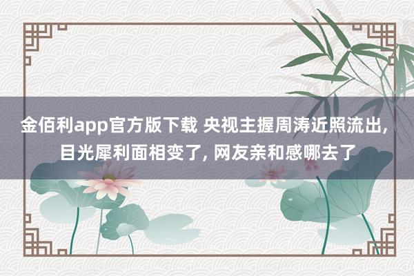 金佰利app官方版下载 央视主握周涛近照流出， 目光犀利面相变了， 网友亲和感哪去了