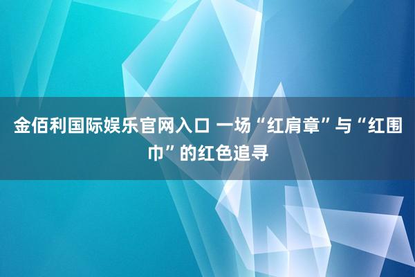 金佰利国际娱乐官网入口 一场“红肩章”与“红围巾”的红色追寻
