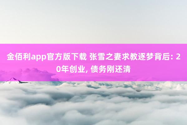金佰利app官方版下载 张雪之妻求教逐梦背后: 20年创业， 债务刚还清