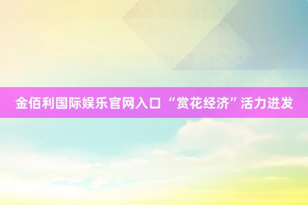 金佰利国际娱乐官网入口 “赏花经济”活力迸发