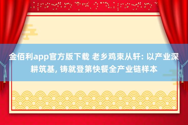 金佰利app官方版下载 老乡鸡束从轩: 以产业深耕筑基， 铸就登第快餐全产业链样本