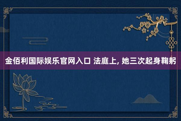 金佰利国际娱乐官网入口 法庭上， 她三次起身鞠躬