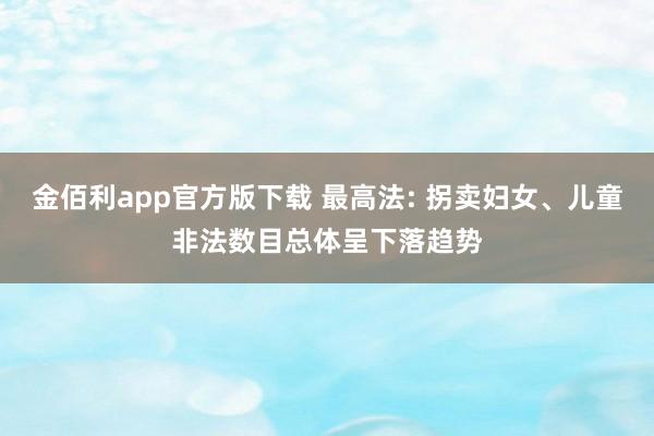 金佰利app官方版下载 最高法: 拐卖妇女、儿童非法数目总体呈下落趋势