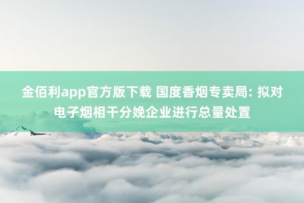 金佰利app官方版下载 国度香烟专卖局: 拟对电子烟相干分娩企业进行总量处置