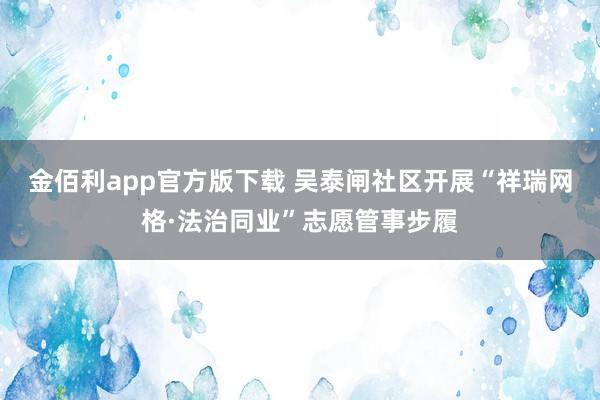 金佰利app官方版下载 吴泰闸社区开展“祥瑞网格·法治同业”志愿管事步履