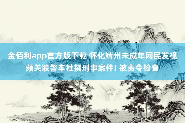 金佰利app官方版下载 怀化靖州未成年网民发视频关联警车杜撰刑事案件! 被责令检查