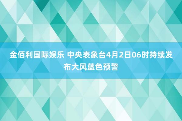 金佰利国际娱乐 中央表象台4月2日06时持续发布大风蓝色预警