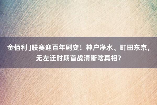 金佰利 J联赛迎百年剧变！神户净水、町田东京，无左迁时期首战清晰啥真相？