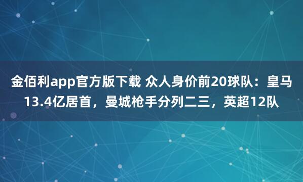 金佰利app官方版下载 众人身价前20球队：皇马13.4亿居首，曼城枪手分列二三，英超12队