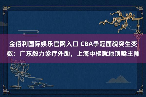 金佰利国际娱乐官网入口 CBA争冠面貌突生变数：广东毅力诊疗外助，上海中枢就地顶嘴主帅
