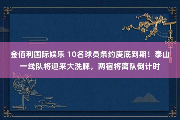 金佰利国际娱乐 10名球员条约庚底到期！泰山一线队将迎来大洗牌，两宿将离队倒计时