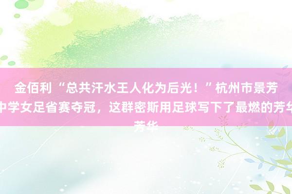 金佰利 “总共汗水王人化为后光！”杭州市景芳中学女足省赛夺冠，这群密斯用足球写下了最燃的芳华