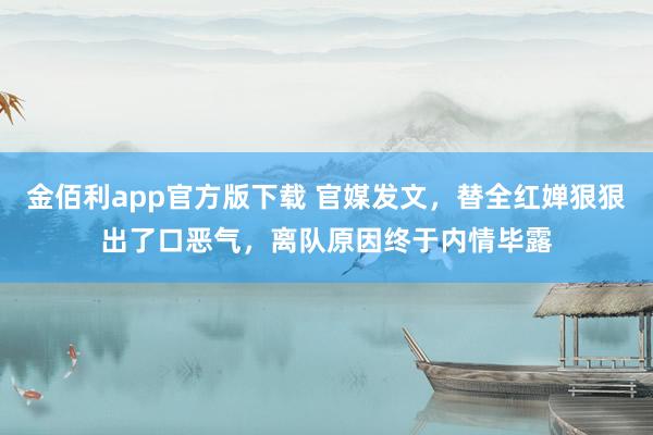 金佰利app官方版下载 官媒发文，替全红婵狠狠出了口恶气，离队原因终于内情毕露