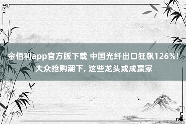 金佰利app官方版下载 中国光纤出口狂飙126%! 大众抢购潮下， 这些龙头或成赢家