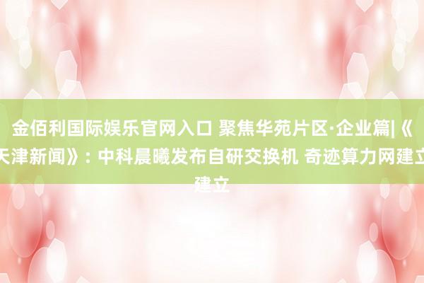 金佰利国际娱乐官网入口 聚焦华苑片区·企业篇|《天津新闻》: 中科晨曦发布自研交换机 奇迹算力网建立