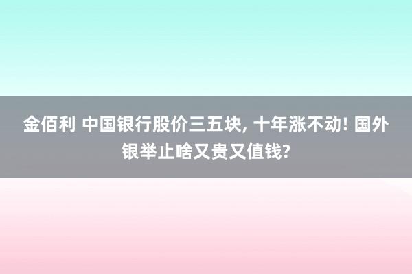 金佰利 中国银行股价三五块， 十年涨不动! 国外银举止啥又贵又值钱?