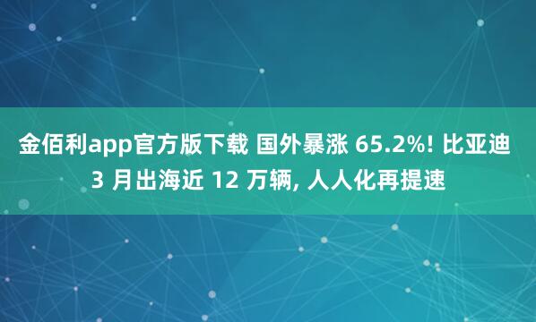 金佰利app官方版下载 国外暴涨 65.2%! 比亚迪 3 月出海近 12 万辆， 人人化再提速