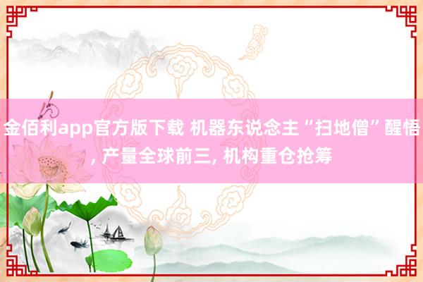金佰利app官方版下载 机器东说念主“扫地僧”醒悟， 产量全球前三， 机构重仓抢筹