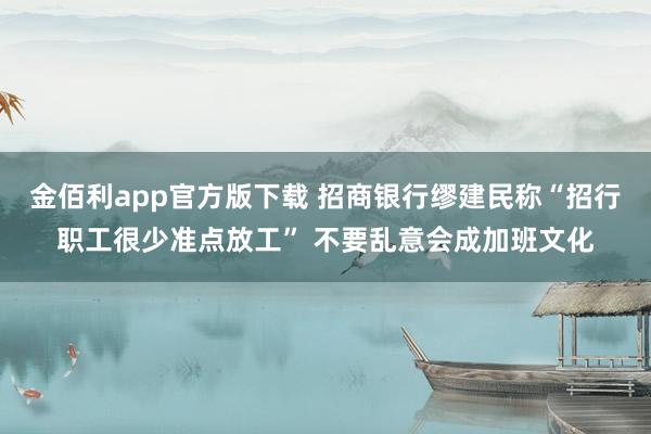 金佰利app官方版下载 招商银行缪建民称“招行职工很少准点放工” 不要乱意会成加班文化