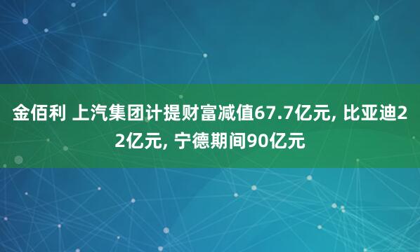 金佰利 上汽集团计提财富减值67.7亿元， 比亚迪22亿元， 宁德期间90亿元