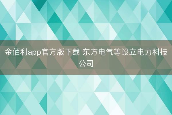 金佰利app官方版下载 东方电气等设立电力科技公司