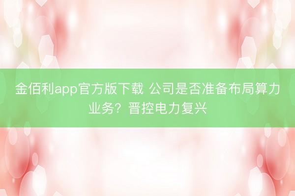 金佰利app官方版下载 公司是否准备布局算力业务？晋控电力复兴
