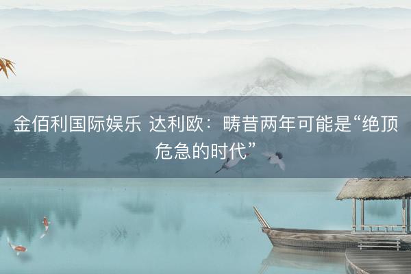 金佰利国际娱乐 达利欧：畴昔两年可能是“绝顶危急的时代”