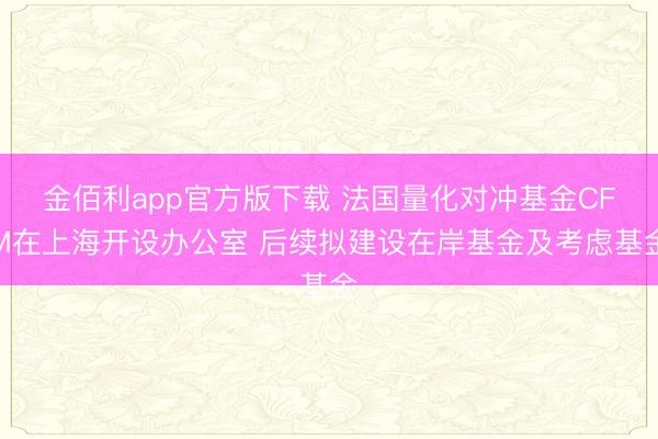 金佰利app官方版下载 法国量化对冲基金CFM在上海开设办公室 后续拟建设在岸基金及考虑基金