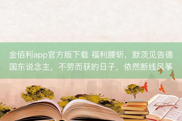 金佰利app官方版下载 福利腰斩，默茨见告德国东说念主，不劳而获的日子，依然断线风筝