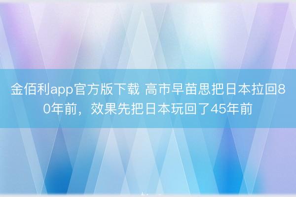 金佰利app官方版下载 高市早苗思把日本拉回80年前，效果先把日本玩回了45年前
