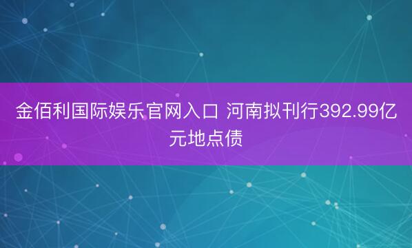 金佰利国际娱乐官网入口 河南拟刊行392.99亿元地点债