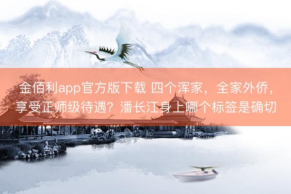 金佰利app官方版下载 四个浑家，全家外侨，享受正师级待遇？潘长江身上哪个标签是确切