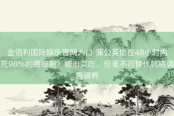 金佰利国际娱乐官网入口 蒲公英能在48小时内杀死98%的癌细胞？能当菜吃，但毫不可替代抗癌调养