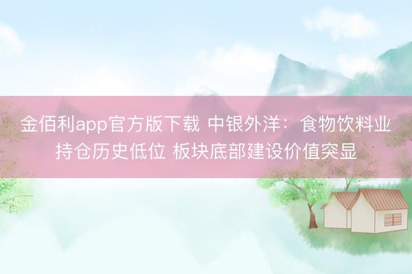 金佰利app官方版下载 中银外洋：食物饮料业持仓历史低位 板块底部建设价值突显