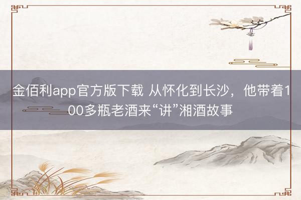 金佰利app官方版下载 从怀化到长沙，他带着100多瓶老酒来“讲”湘酒故事