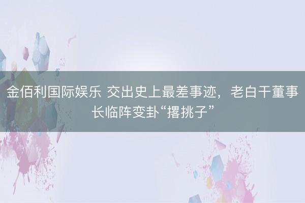 金佰利国际娱乐 交出史上最差事迹，老白干董事长临阵变卦“撂挑子”