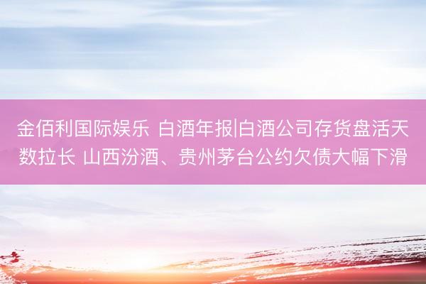 金佰利国际娱乐 白酒年报|白酒公司存货盘活天数拉长 山西汾酒、贵州茅台公约欠债大幅下滑