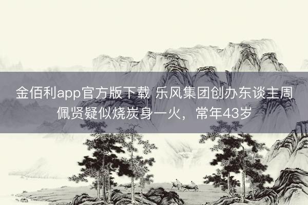 金佰利app官方版下载 乐风集团创办东谈主周佩贤疑似烧炭身一火，常年43岁