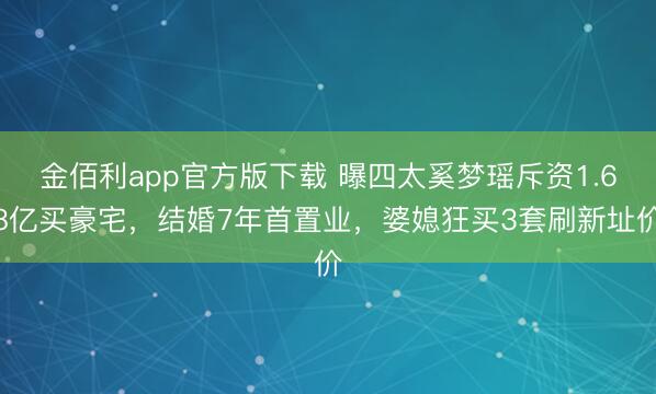 金佰利app官方版下载 曝四太奚梦瑶斥资1.68亿买豪宅，结婚7年首置业，婆媳狂买3套刷新址价