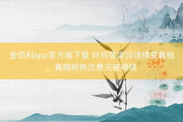 金佰利app官方版下载 叶珂首度回话情变真相，黄晓明热沈景况被揭晓