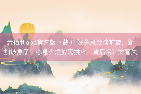 金佰利app官方版下载 中好意思会谈前夜，新加坡急了！心急火燎放荡拱火！背后合计太冒失