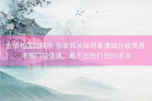 金佰利国际娱乐 张家辉关咏荷看演唱会被偶遇，港圈门径佳偶，看不出他们已60多岁