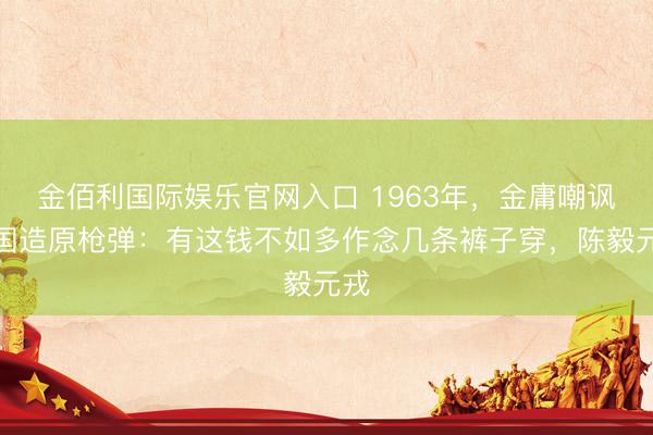 金佰利国际娱乐官网入口 1963年，金庸嘲讽中国造原枪弹：有这钱不如多作念几条裤子穿，陈毅元戎