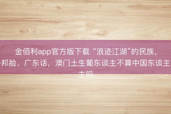 金佰利app官方版下载 “浪迹江湖”的民族，番邦脸、广东话，澳门土生葡东谈主不算中国东谈主吗